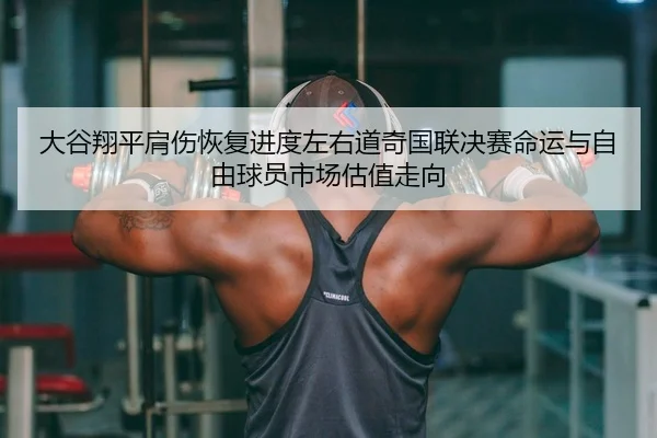 大谷翔平肩伤恢复进度左右道奇国联决赛命运与自由球员市场估值走向