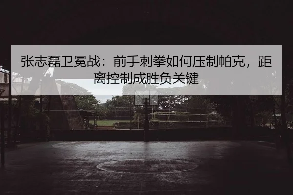 张志磊卫冕战：前手刺拳如何压制帕克，距离控制成胜负关键